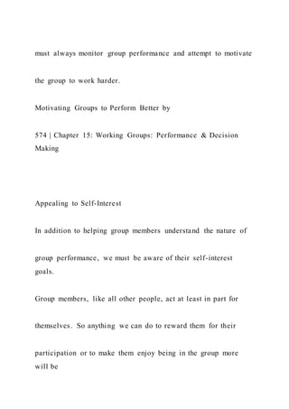 must always monitor group performance and attempt to motivate
the group to work harder.
Motivating Groups to Perform Better by
574 | Chapter 15: Working Groups: Performance & Decision
Making
Appealing to Self-Interest
In addition to helping group members understand the nature of
group performance, we must be aware of their self-interest
goals.
Group members, like all other people, act at least in part for
themselves. So anything we can do to reward them for their
participation or to make them enjoy being in the group more
will be
 