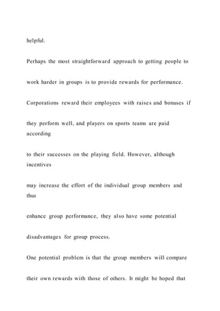 helpful.
Perhaps the most straightforward approach to getting people to
work harder in groups is to provide rewards for performance.
Corporations reward their employees with raises and bonuses if
they perform well, and players on sports teams are paid
according
to their successes on the playing field. However, although
incentives
may increase the effort of the individual group members and
thus
enhance group performance, they also have some potential
disadvantages for group process.
One potential problem is that the group members will compare
their own rewards with those of others. It might be hoped that
 