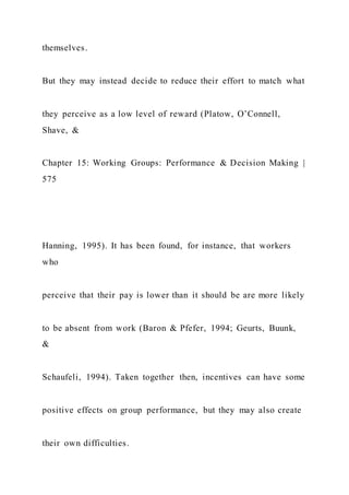 themselves.
But they may instead decide to reduce their effort to match what
they perceive as a low level of reward (Platow, O’Connell,
Shave, &
Chapter 15: Working Groups: Performance & Decision Making |
575
Hanning, 1995). It has been found, for instance, that workers
who
perceive that their pay is lower than it should be are more likely
to be absent from work (Baron & Pfefer, 1994; Geurts, Buunk,
&
Schaufeli, 1994). Taken together then, incentives can have some
positive effects on group performance, but they may also create
their own difficulties.
 