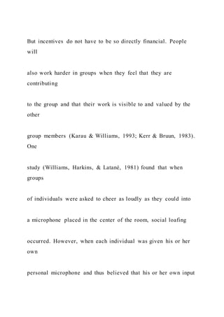 But incentives do not have to be so directly financial. People
will
also work harder in groups when they feel that they are
contributing
to the group and that their work is visible to and valued by the
other
group members (Karau & Williams, 1993; Kerr & Bruun, 1983).
One
study (Williams, Harkins, & Latané, 1981) found that when
groups
of individuals were asked to cheer as loudly as they could into
a microphone placed in the center of the room, social loafing
occurred. However, when each individual was given his or her
own
personal microphone and thus believed that his or her own input
 