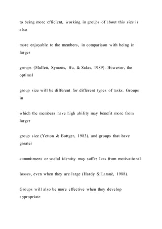 to being more efficient, working in groups of about this size is
also
more enjoyable to the members, in comparison with being in
larger
groups (Mullen, Symons, Hu, & Salas, 1989). However, the
optimal
group size will be different for different types of tasks. Groups
in
which the members have high ability may benefit more from
larger
group size (Yetton & Bottger, 1983), and groups that have
greater
commitment or social identity may suffer less from motivational
losses, even when they are large (Hardy & Latané, 1988).
Groups will also be more effective when they develop
appropriate
 