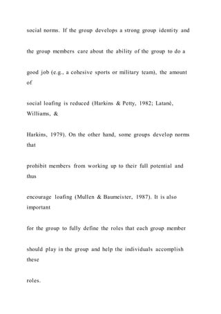 social norms. If the group develops a strong group identi ty and
the group members care about the ability of the group to do a
good job (e.g., a cohesive sports or military team), the amount
of
social loafing is reduced (Harkins & Petty, 1982; Latané,
Williams, &
Harkins, 1979). On the other hand, some groups develop norms
that
prohibit members from working up to their full potential and
thus
encourage loafing (Mullen & Baumeister, 1987). It is also
important
for the group to fully define the roles that each group member
should play in the group and help the individuals accomplish
these
roles.
 