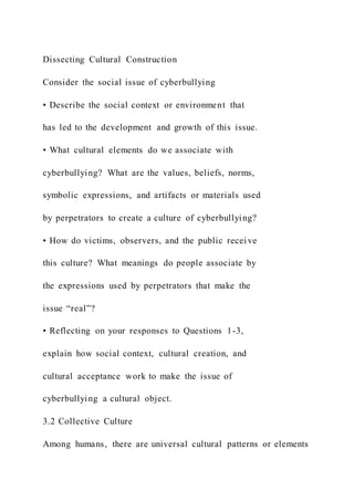 Dissecting Cultural Construction
Consider the social issue of cyberbullying
• Describe the social context or environment that
has led to the development and growth of this issue.
• What cultural elements do we associate with
cyberbullying? What are the values, beliefs, norms,
symbolic expressions, and artifacts or materials used
by perpetrators to create a culture of cyberbullying?
• How do victims, observers, and the public receive
this culture? What meanings do people associate by
the expressions used by perpetrators that make the
issue “real”?
• Reflecting on your responses to Questions 1-3,
explain how social context, cultural creation, and
cultural acceptance work to make the issue of
cyberbullying a cultural object.
3.2 Collective Culture
Among humans, there are universal cultural patterns or elements
 