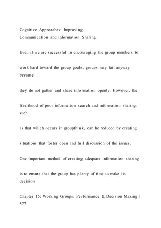 Cognitive Approaches: Improving
Communication and Information Sharing
Even if we are successful in encouraging the group members to
work hard toward the group goals, groups may fail anyway
because
they do not gather and share information openly. However, the
likelihood of poor information search and information sharing,
such
as that which occurs in groupthink, can be reduced by creating
situations that foster open and full discussion of the issues.
One important method of creating adequate information sharing
is to ensure that the group has plenty of time to make its
decision
Chapter 15: Working Groups: Performance & Decision Making |
577
 