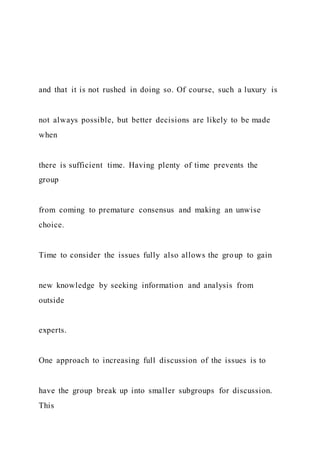 and that it is not rushed in doing so. Of course, such a luxury is
not always possible, but better decisions are likely to be made
when
there is sufficient time. Having plenty of time prevents the
group
from coming to premature consensus and making an unwise
choice.
Time to consider the issues fully also allows the group to gain
new knowledge by seeking information and analysis from
outside
experts.
One approach to increasing full discussion of the issues is to
have the group break up into smaller subgroups for discussion.
This
 