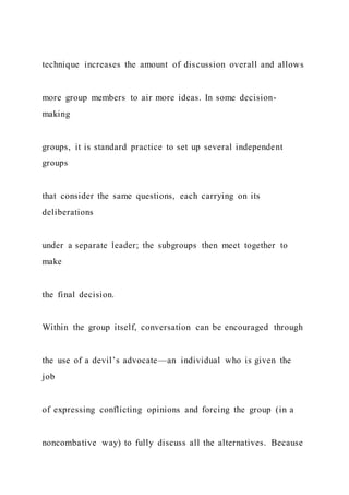 technique increases the amount of discussion overall and allows
more group members to air more ideas. In some decision-
making
groups, it is standard practice to set up several independent
groups
that consider the same questions, each carrying on its
deliberations
under a separate leader; the subgroups then meet together to
make
the final decision.
Within the group itself, conversation can be encouraged through
the use of a devil’s advocate—an individual who is given the
job
of expressing conflicting opinions and forcing the group (in a
noncombative way) to fully discuss all the alternatives. Because
 