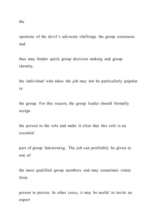 the
opinions of the devil’s advocate challenge the group consensus
and
thus may hinder quick group decision making and group
identity,
the individual who takes the job may not be particularly popular
in
the group. For this reason, the group leader should formally
assign
the person to the role and make it clear that this role is an
essential
part of group functioning. The job can profitably be given to
one of
the most qualified group members and may sometimes rotate
from
person to person. In other cases, it may be useful to invite an
expert
 