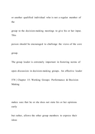 or another qualified individual who is not a regular member of
the
group to the decision-making meetings to give his or her input.
This
person should be encouraged to challenge the views of the core
group.
The group leader is extremely important in fostering norms of
open discussion in decision-making groups. An effective leader
578 | Chapter 15: Working Groups: Performance & Decision
Making
makes sure that he or she does not state his or her opinions
early
but rather, allows the other group members to express their
ideas
 