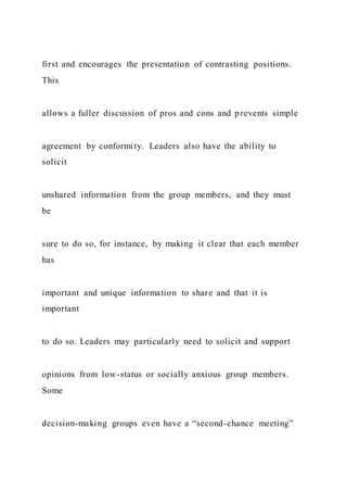 first and encourages the presentation of contrasting positions.
This
allows a fuller discussion of pros and cons and prevents simple
agreement by conformity. Leaders also have the ability to
solicit
unshared information from the group members, and they must
be
sure to do so, for instance, by making it clear that each member
has
important and unique information to share and that it is
important
to do so. Leaders may particularly need to solicit and support
opinions from low-status or socially anxious group members.
Some
decision-making groups even have a “second-chance meeting”
 