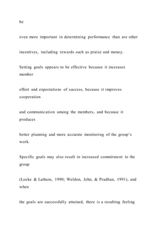 be
even more important in determining performance than are other
incentives, including rewards such as praise and money.
Setting goals appears to be effective because it increases
member
effort and expectations of success, because it improves
cooperation
and communication among the members, and because it
produces
better planning and more accurate monitoring of the group’s
work.
Specific goals may also result in increased commitment to the
group
(Locke & Latham, 1990; Weldon, Jehn, & Pradhan, 1991), and
when
the goals are successfully attained, there is a resulting feeling
 