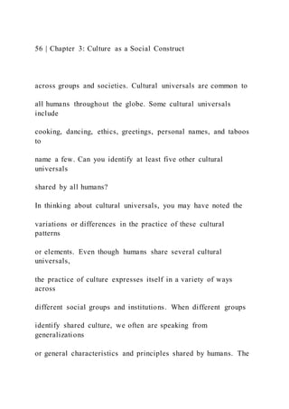 56 | Chapter 3: Culture as a Social Construct
across groups and societies. Cultural universals are common to
all humans throughout the globe. Some cultural universals
include
cooking, dancing, ethics, greetings, personal names, and taboos
to
name a few. Can you identify at least five other cultural
universals
shared by all humans?
In thinking about cultural universals, you may have noted the
variations or differences in the practice of these cultural
patterns
or elements. Even though humans share several cultural
universals,
the practice of culture expresses itself in a variety of ways
across
different social groups and institutions. When different groups
identify shared culture, we often are speaking from
generalizations
or general characteristics and principles shared by humans. The
 