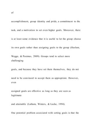 of
accomplishment, group identity and pride, a commitment to the
task, and a motivation to set even higher goals. Moreover, there
is at least some evidence that it is useful to let the group choose
its own goals rather than assigning goals to the group (Haslam,
Wegge, & Postmes, 2009). Groups tend to select more
challenging
goals, and because they have set them themselves, they do not
need to be convinced to accept them as appropriate. However,
even
assigned goals are effective as long as they are seen as
legitimate
and attainable (Latham, Winters, & Locke, 1994).
One potential problem associated with setting goals is that the
 