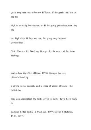 goals may turn out to be too difficult. If the goals that are set
are too
high to actually be reached, or if the group perceives that they
are
too high even if they are not, the group may become
demoralized
580 | Chapter 15: Working Groups: Performance & Decision
Making
and reduce its effort (Hinsz, 1995). Groups that are
characterized by
a strong social identity and a sense of group efficacy—the
belief that
they can accomplish the tasks given to them—have been found
to
perform better (Little & Madigan, 1997; Silver & Bufanio,
1996, 1997).
 