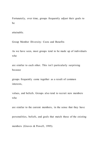Fortunately, over time, groups frequently adjust their goals to
be
attainable.
Group Member Diversity: Costs and Benefits
As we have seen, most groups tend to be made up of individuals
who
are similar to each other. This isn’t particularly surprising
because
groups frequently come together as a result of common
interests,
values, and beliefs. Groups also tend to recruit new members
who
are similar to the current members, in the sense that they have
personalities, beliefs, and goals that match those of the existing
members (Graves & Powell, 1995).
 