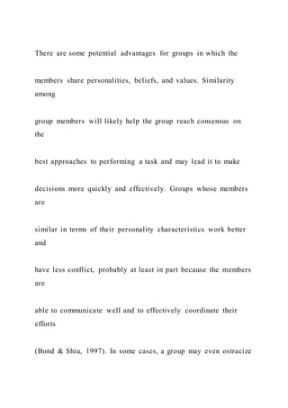 There are some potential advantages for groups in which the
members share personalities, beliefs, and values. Similarity
among
group members will likely help the group reach consensus on
the
best approaches to performing a task and may lead it to make
decisions more quickly and effectively. Groups whose members
are
similar in terms of their personality characteristics work better
and
have less conflict, probably at least in part because the members
are
able to communicate well and to effectively coordinate their
efforts
(Bond & Shiu, 1997). In some cases, a group may even ostracize
 