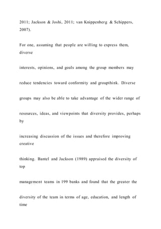 2011; Jackson & Joshi, 2011; van Knippenberg & Schippers,
2007).
For one, assuming that people are willing to express them,
diverse
interests, opinions, and goals among the group members may
reduce tendencies toward conformity and groupthink. Diverse
groups may also be able to take advantage of the wider range of
resources, ideas, and viewpoints that diversity provides, perhaps
by
increasing discussion of the issues and therefore improving
creative
thinking. Bantel and Jackson (1989) appraised the diversity of
top
management teams in 199 banks and found that the greater the
diversity of the team in terms of age, education, and length of
time
 