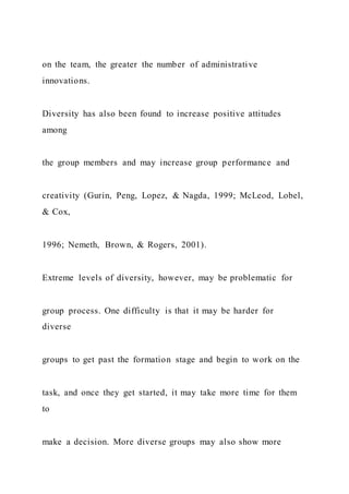 on the team, the greater the number of administrative
innovations.
Diversity has also been found to increase positive attitudes
among
the group members and may increase group performance and
creativity (Gurin, Peng, Lopez, & Nagda, 1999; McLeod, Lobel,
& Cox,
1996; Nemeth, Brown, & Rogers, 2001).
Extreme levels of diversity, however, may be problematic for
group process. One difficulty is that it may be harder for
diverse
groups to get past the formation stage and begin to work on the
task, and once they get started, it may take more time for them
to
make a decision. More diverse groups may also show more
 