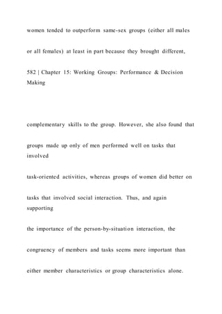 women tended to outperform same-sex groups (either all males
or all females) at least in part because they brought different,
582 | Chapter 15: Working Groups: Performance & Decision
Making
complementary skills to the group. However, she also found that
groups made up only of men performed well on tasks that
involved
task-oriented activities, whereas groups of women did better on
tasks that involved social interaction. Thus, and again
supporting
the importance of the person-by-situation interaction, the
congruency of members and tasks seems more important than
either member characteristics or group characteristics alone.
 