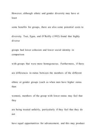 However, although ethnic and gender diversity may have at
least
some benefits for groups, there are also some potential costs to
diversity. Tsui, Egan, and O’Reilly (1992) found that highly
diverse
groups had lower cohesion and lower social identity in
comparison
with groups that were more homogeneous. Furthermore, if there
are differences in status between the members of the different
ethnic or gender groups (such as when men have higher status
than
women), members of the group with lower status may feel that
they
are being treated unfairly, particularly if they feel that they do
not
have equal opportunities for advancement, and this may produce
 