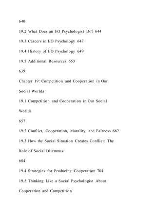640
19.2 What Does an I/O Psychologist Do? 644
19.3 Careers in I/O Psychology 647
19.4 History of I/O Psychology 649
19.5 Additional Resources 653
639
Chapter 19: Competition and Cooperation in Our
Social Worlds
19.1 Competition and Cooperation in Our Social
Worlds
657
19.2 Conflict, Cooperation, Morality, and Fairness 662
19.3 How the Social Situation Creates Conflict: The
Role of Social Dilemmas
684
19.4 Strategies for Producing Cooperation 704
19.5 Thinking Like a Social Psychologist About
Cooperation and Competition
 