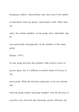 intergroup conflict. And problems may also result if the number
of individuals from one group is particularly small. When there
are
only a few (token) members of one group, these individuals may
be
seen and treated stereotypically by the members of the larger
group
(Kanter, 1977).
In sum, group diversity may produce either process losses or
process gains, but it is difficult to predict which will occur in
any
given group. When the diversity experience is not too extreme,
and
when the group leaders and group members treat the diversity in
a positive way, diversity may encourage greater tolerance and
 