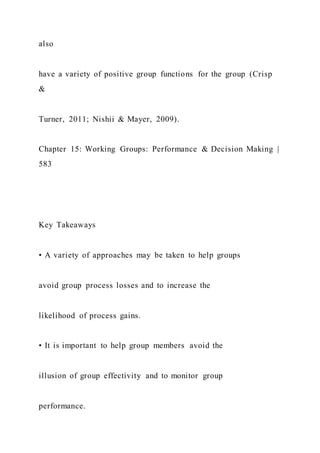 also
have a variety of positive group functions for the group (Crisp
&
Turner, 2011; Nishii & Mayer, 2009).
Chapter 15: Working Groups: Performance & Decision Making |
583
Key Takeaways
• A variety of approaches may be taken to help groups
avoid group process losses and to increase the
likelihood of process gains.
• It is important to help group members avoid the
illusion of group effectivity and to monitor group
performance.
 