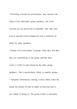 • Providing rewards for performance may increase the
effort of the individual group members, but if the
rewards are not perceived as equitable, they may also
lead to upward social comparison and a reduction in
effort by other members.
• People will work harder in groups when they feel that
they are contributing to the group and that their
work is visible to and valued by the other group
members. This is particularly likely in smaller groups.
• Adequate information sharing is more likely when the
group has plenty of time to make its decision and is
not rushed in doing so. The group leader is extremely
 