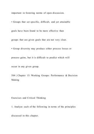 important in fostering norms of open discussion.
• Groups that set specific, difficult, and yet attainable
goals have been found to be more effective than
groups that are given goals that are not very clear.
• Group diversity may produce either process losses or
process gains, but it is difficult to predict which will
occur in any given group.
584 | Chapter 15: Working Groups: Performance & Decision
Making
Exercises and Critical Thinking
1. Analyze each of the following in terms of the principles
discussed in this chapter.
 