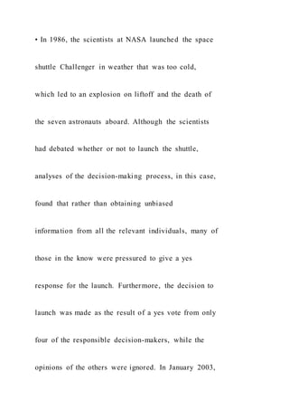 • In 1986, the scientists at NASA launched the space
shuttle Challenger in weather that was too cold,
which led to an explosion on liftoff and the death of
the seven astronauts aboard. Although the scientists
had debated whether or not to launch the shuttle,
analyses of the decision-making process, in this case,
found that rather than obtaining unbiased
information from all the relevant individuals, many of
those in the know were pressured to give a yes
response for the launch. Furthermore, the decision to
launch was made as the result of a yes vote from only
four of the responsible decision-makers, while the
opinions of the others were ignored. In January 2003,
 