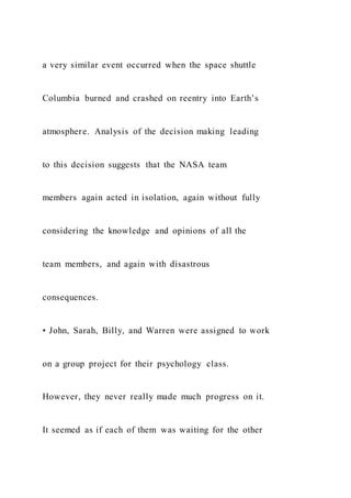 a very similar event occurred when the space shuttle
Columbia burned and crashed on reentry into Earth’s
atmosphere. Analysis of the decision making leading
to this decision suggests that the NASA team
members again acted in isolation, again without fully
considering the knowledge and opinions of all the
team members, and again with disastrous
consequences.
• John, Sarah, Billy, and Warren were assigned to work
on a group project for their psychology class.
However, they never really made much progress on it.
It seemed as if each of them was waiting for the other
 