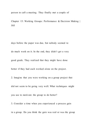 person to call a meeting. They finally met a couple of
Chapter 15: Working Groups: Performance & Decision Making |
585
days before the paper was due, but nobody seemed to
do much work on it. In the end, they didn’t get a very
good grade. They realized that they might have done
better if they had each worked alone on the project.
2. Imagine that you were working on a group project that
did not seem to be going very well. What techniques might
you use to motivate the group to do better?
3. Consider a time when you experienced a process gain
in a group. Do you think the gain was real or was the group
 