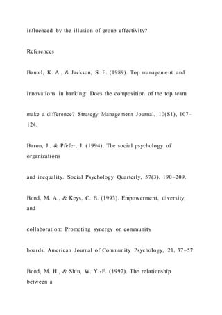 influenced by the illusion of group effectivity?
References
Bantel, K. A., & Jackson, S. E. (1989). Top management and
innovations in banking: Does the composition of the top team
make a difference? Strategy Management Journal, 10(S1), 107–
124.
Baron, J., & Pfefer, J. (1994). The social psychology of
organizations
and inequality. Social Psychology Quarterly, 57(3), 190–209.
Bond, M. A., & Keys, C. B. (1993). Empowerment, diversity,
and
collaboration: Promoting synergy on community
boards. American Journal of Community Psychology, 21, 37–57.
Bond, M. H., & Shiu, W. Y.-F. (1997). The relationship
between a
 