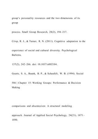 group’s personality resources and the two dimensions of its
group
process. Small Group Research, 28(2), 194–217.
Crisp, R. J., & Turner, R. N. (2011). Cognitive adaptation to the
experience of social and cultural diversity. Psychological
Bulletin,
137(2), 242–266. doi: 10.1037/a002184.
Geurts, S. A., Buunk, B. P., & Schaufeli, W. B. (1994). Social
586 | Chapter 15: Working Groups: Performance & Decision
Making
comparisons and absenteeism: A structural modeling
approach. Journal of Applied Social Psychology, 24(21), 1871–
1890.
 
