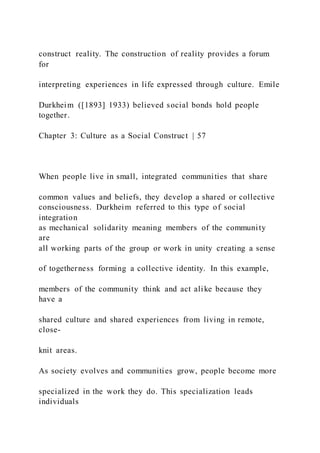 construct reality. The construction of reality provides a forum
for
interpreting experiences in life expressed through culture. Emile
Durkheim ([1893] 1933) believed social bonds hold people
together.
Chapter 3: Culture as a Social Construct | 57
When people live in small, integrated communities that share
common values and beliefs, they develop a shared or collective
consciousness. Durkheim referred to this type of social
integration
as mechanical solidarity meaning members of the community
are
all working parts of the group or work in unity creating a sense
of togetherness forming a collective identity. In this example,
members of the community think and act alike because they
have a
shared culture and shared experiences from living in remote,
close-
knit areas.
As society evolves and communities grow, people become more
specialized in the work they do. This specialization leads
individuals
 