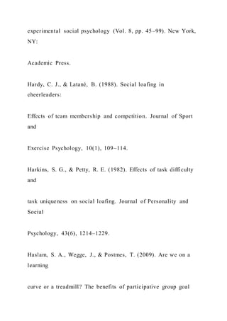 experimental social psychology (Vol. 8, pp. 45–99). New York,
NY:
Academic Press.
Hardy, C. J., & Latané, B. (1988). Social loafing in
cheerleaders:
Effects of team membership and competition. Journal of Sport
and
Exercise Psychology, 10(1), 109–114.
Harkins, S. G., & Petty, R. E. (1982). Effects of task difficulty
and
task uniqueness on social loafing. Journal of Personality and
Social
Psychology, 43(6), 1214–1229.
Haslam, S. A., Wegge, J., & Postmes, T. (2009). Are we on a
learning
curve or a treadmill? The benefits of participative group goal
 