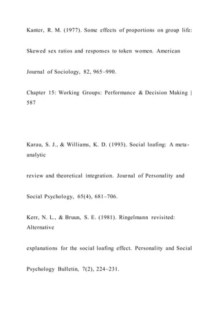 Kanter, R. M. (1977). Some effects of proportions on group life:
Skewed sex ratios and responses to token women. American
Journal of Sociology, 82, 965–990.
Chapter 15: Working Groups: Performance & Decision Making |
587
Karau, S. J., & Williams, K. D. (1993). Social loafing: A meta-
analytic
review and theoretical integration. Journal of Personality and
Social Psychology, 65(4), 681–706.
Kerr, N. L., & Bruun, S. E. (1981). Ringelmann revisited:
Alternative
explanations for the social loafing effect. Personality and Social
Psychology Bulletin, 7(2), 224–231.
 