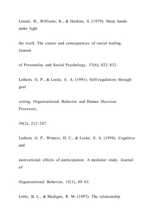 Latané, B., Williams, K., & Harkins, S. (1979). Many hands
make light
the work: The causes and consequences of social loafing.
Journal
of Personality and Social Psychology, 37(6), 822–832.
Latham, G. P., & Locke, E. A. (1991). Self-regulation through
goal
setting. Organizational Behavior and Human Decision
Processes,
50(2), 212–247.
Latham, G. P., Winters, D. C., & Locke, E. A. (1994). Cognitive
and
motivational effects of participation: A mediator study. Journal
of
Organizational Behavior, 15(1), 49–63.
Little, B. L., & Madigan, R. M. (1997). The relationship
 