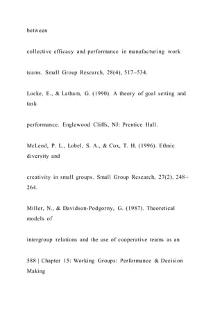 between
collective efficacy and performance in manufacturing work
teams. Small Group Research, 28(4), 517–534.
Locke, E., & Latham, G. (1990). A theory of goal setting and
task
performance. Englewood Cliffs, NJ: Prentice Hall.
McLeod, P. L., Lobel, S. A., & Cox, T. H. (1996). Ethnic
diversity and
creativity in small groups. Small Group Research, 27(2), 248–
264.
Miller, N., & Davidson-Podgorny, G. (1987). Theoretical
models of
intergroup relations and the use of cooperative teams as an
588 | Chapter 15: Working Groups: Performance & Decision
Making
 