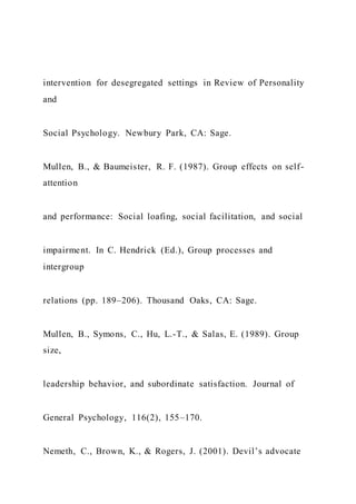 intervention for desegregated settings in Review of Personality
and
Social Psychology. Newbury Park, CA: Sage.
Mullen, B., & Baumeister, R. F. (1987). Group effects on self-
attention
and performance: Social loafing, social facilitation, and social
impairment. In C. Hendrick (Ed.), Group processes and
intergroup
relations (pp. 189–206). Thousand Oaks, CA: Sage.
Mullen, B., Symons, C., Hu, L.-T., & Salas, E. (1989). Group
size,
leadership behavior, and subordinate satisfaction. Journal of
General Psychology, 116(2), 155–170.
Nemeth, C., Brown, K., & Rogers, J. (2001). Devil’s advocate
 