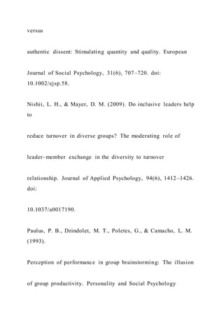 versus
authentic dissent: Stimulating quantity and quality. European
Journal of Social Psychology, 31(6), 707–720. doi:
10.1002/ejsp.58.
Nishii, L. H., & Mayer, D. M. (2009). Do inclusive leaders help
to
reduce turnover in diverse groups? The moderating role of
leader–member exchange in the diversity to turnover
relationship. Journal of Applied Psychology, 94(6), 1412–1426.
doi:
10.1037/a0017190.
Paulus, P. B., Dzindolet, M. T., Poletes, G., & Camacho, L. M.
(1993).
Perception of performance in group brainstorming: The illusion
of group productivity. Personality and Social Psychology
 