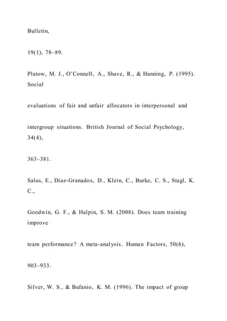 Bulletin,
19(1), 78–89.
Platow, M. J., O’Connell, A., Shave, R., & Hanning, P. (1995).
Social
evaluations of fair and unfair allocators in interpersonal and
intergroup situations. British Journal of Social Psychology,
34(4),
363–381.
Salas, E., Diaz-Granados, D., Klein, C., Burke, C. S., Stagl, K.
C.,
Goodwin, G. F., & Halpin, S. M. (2008). Does team training
improve
team performance? A meta-analysis. Human Factors, 50(6),
903–933.
Silver, W. S., & Bufanio, K. M. (1996). The impact of group
 