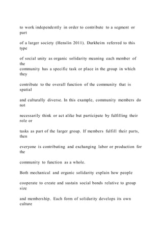 to work independently in order to contribute to a segment or
part
of a larger society (Henslin 2011). Durkheim referred to this
type
of social unity as organic solidarity meaning each member of
the
community has a specific task or place in the group in which
they
contribute to the overall function of the community that is
spatial
and culturally diverse. In this example, community members do
not
necessarily think or act alike but participate by fulfilling their
role or
tasks as part of the larger group. If members fulfill their parts,
then
everyone is contributing and exchanging labor or production for
the
community to function as a whole.
Both mechanical and organic solidarity explain how people
cooperate to create and sustain social bonds relative to group
size
and membership. Each form of solidarity develops its own
culture
 