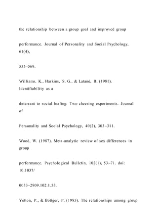 the relationship between a group goal and improved group
performance. Journal of Personality and Social Psychology,
61(4),
555–569.
Williams, K., Harkins, S. G., & Latané, B. (1981).
Identifiability as a
deterrant to social loafing: Two cheering experiments. Journal
of
Personality and Social Psychology, 40(2), 303–311.
Wood, W. (1987). Meta-analytic review of sex differences in
group
performance. Psychological Bulletin, 102(1), 53–71. doi:
10.1037/
0033–2909.102.1.53.
Yetton, P., & Bottger, P. (1983). The relationships among group
 