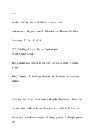 size,
member ability, social decision schemes, and
performance. Organizational Behavior and Human Decision
Processes, 32(2), 145–159.
15.5 Thinking Like A Social Psychologist
About Social Groups
This chapter has looked at the ways in which small working
groups
590 | Chapter 15: Working Groups: Performance & Decision
Making
come together to perform tasks and make decisions. I hope you
can see now, perhaps better than you were able to before, the
advantages and disadvantages of using groups. Although groups
can
 