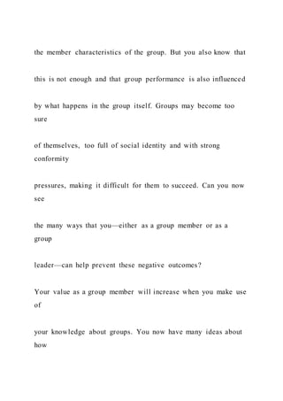 the member characteristics of the group. But you also know that
this is not enough and that group performance is also influenced
by what happens in the group itself. Groups may become too
sure
of themselves, too full of social identity and with strong
conformity
pressures, making it difficult for them to succeed. Can you now
see
the many ways that you—either as a group member or as a
group
leader—can help prevent these negative outcomes?
Your value as a group member will increase when you make use
of
your knowledge about groups. You now have many ideas about
how
 