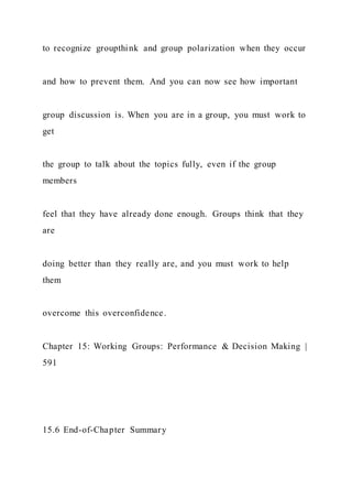 to recognize groupthink and group polarization when they occur
and how to prevent them. And you can now see how important
group discussion is. When you are in a group, you must work to
get
the group to talk about the topics fully, even if the group
members
feel that they have already done enough. Groups think that they
are
doing better than they really are, and you must work to help
them
overcome this overconfidence.
Chapter 15: Working Groups: Performance & Decision Making |
591
15.6 End-of-Chapter Summary
 