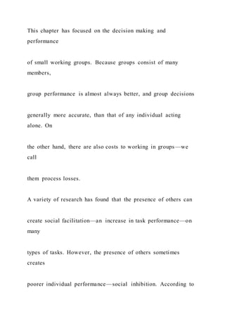 This chapter has focused on the decision making and
performance
of small working groups. Because groups consist of many
members,
group performance is almost always better, and group decisions
generally more accurate, than that of any individual acting
alone. On
the other hand, there are also costs to working in groups—we
call
them process losses.
A variety of research has found that the presence of others can
create social facilitation—an increase in task performance—on
many
types of tasks. However, the presence of others sometimes
creates
poorer individual performance—social inhibition. According to
 