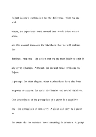 Robert Zajonc’s explanation for the difference, when we are
with
others, we experience more arousal than we do when we are
alone,
and this arousal increases the likelihood that we will perform
the
dominant response—the action that we are most likely to emit in
any given situation. Although the arousal model proposed by
Zajonc
is perhaps the most elegant, other explanations have also been
proposed to account for social facilitation and social inhibition.
One determinant of the perception of a group is a cognitive
one—the perception of similarity. A group can only be a group
to
the extent that its members have something in common. A group
 