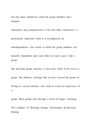 also has more entitativity when the group members have
frequent
interaction and communication with each other. Interaction is
particularly important when it is accompanied by
interdependence—the extent to which the group members are
mutually dependent upon each other to reach a goal. And a
group
that develops group structure is also more likely to be seen as a
group. The affective feelings that we have toward the group we
belong to—social identity—also help to create an experience of
a
group. Most groups pass through a series of stages—forming,
592 | Chapter 15: Working Groups: Performance & Decision
Making
 