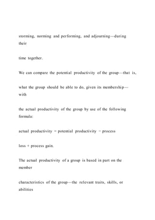 storming, norming and performing, and adjourning—during
their
time together.
We can compare the potential productivity of the group—that is,
what the group should be able to do, given its membership—
with
the actual productivity of the group by use of the following
formula:
actual productivity = potential productivity − process
loss + process gain.
The actual productivity of a group is based in part on the
member
characteristics of the group—the relevant traits, skills, or
abilities
 